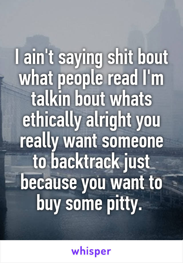 I ain't saying shit bout what people read I'm talkin bout whats ethically alright you really want someone to backtrack just because you want to buy some pitty. 