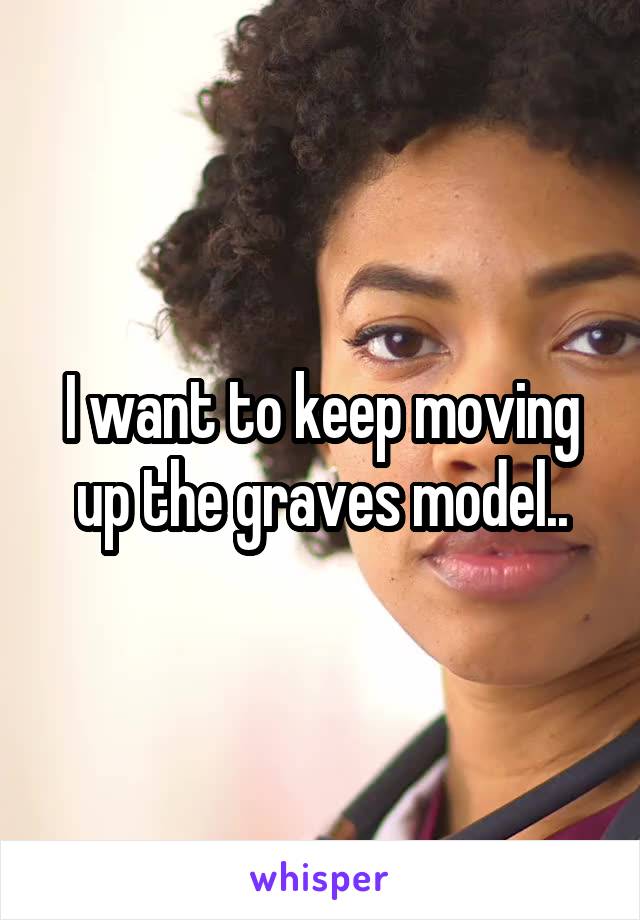 I want to keep moving up the graves model..