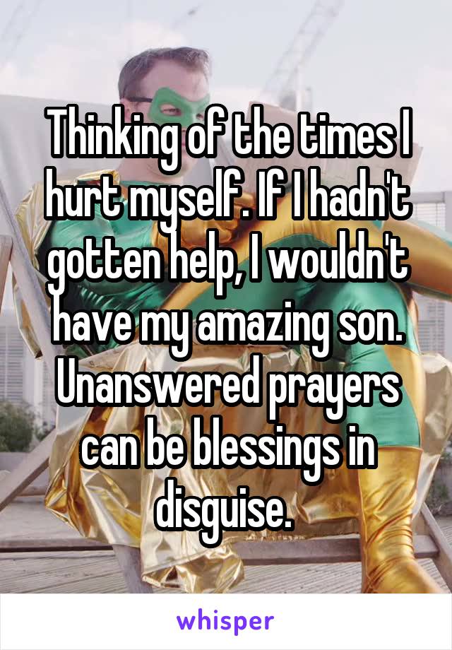 Thinking of the times I hurt myself. If I hadn't gotten help, I wouldn't have my amazing son. Unanswered prayers can be blessings in disguise. 