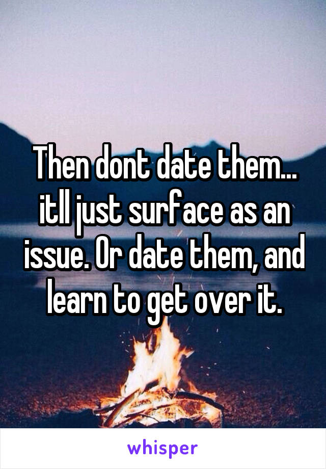 Then dont date them... itll just surface as an issue. Or date them, and learn to get over it.