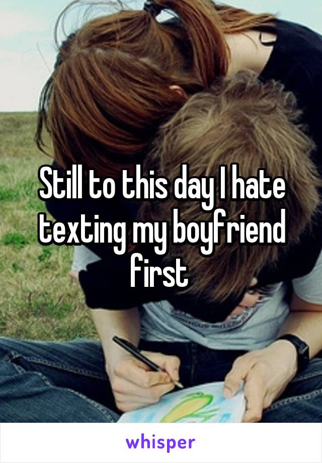 Still to this day I hate texting my boyfriend first 