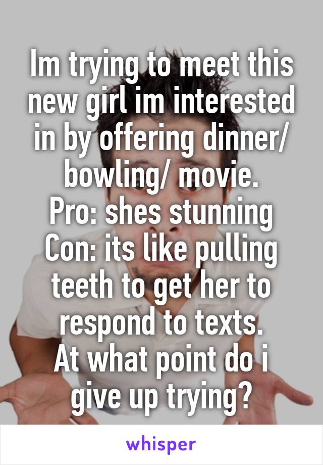 Im trying to meet this new girl im interested in by offering dinner/ bowling/ movie.
Pro: shes stunning
Con: its like pulling teeth to get her to respond to texts.
At what point do i give up trying?