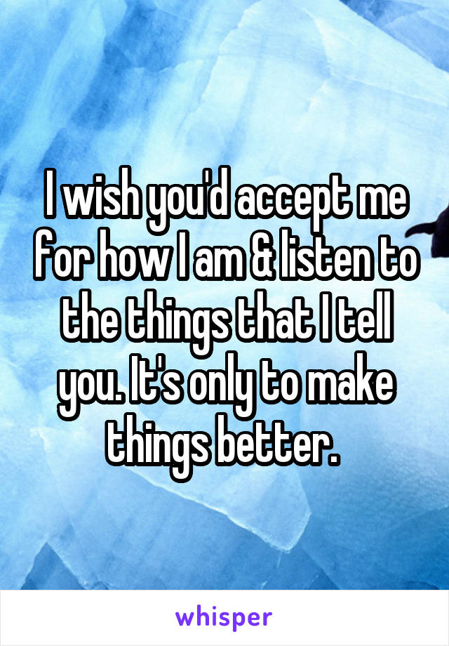 I wish you'd accept me for how I am & listen to the things that I tell you. It's only to make things better. 