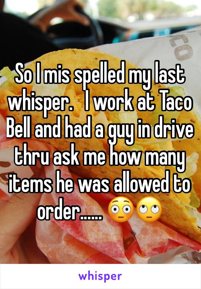 So I mis spelled my last whisper.   I work at Taco Bell and had a guy in drive thru ask me how many items he was allowed to order...... 😳🙄