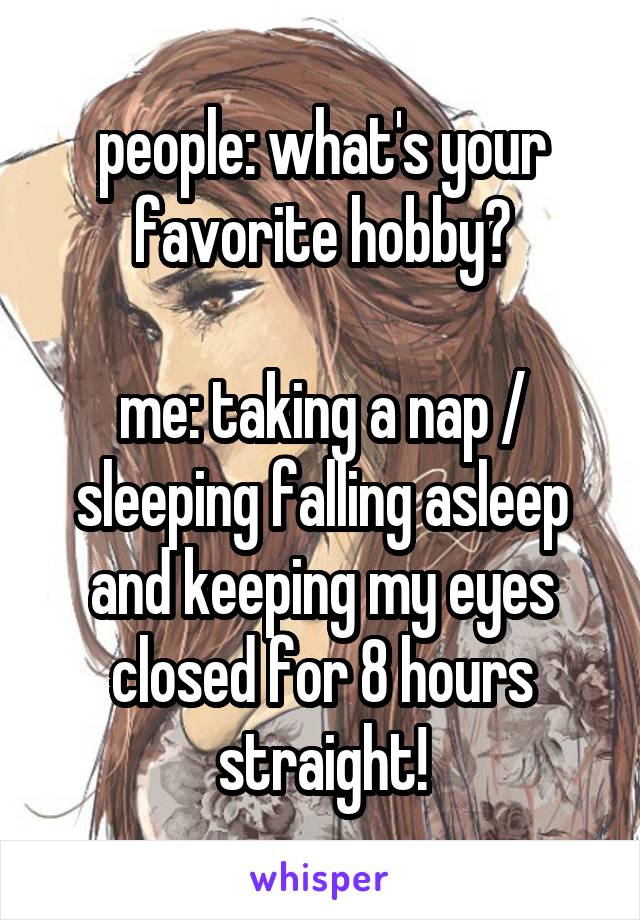 people: what's your favorite hobby?

me: taking a nap / sleeping falling asleep and keeping my eyes closed for 8 hours straight!