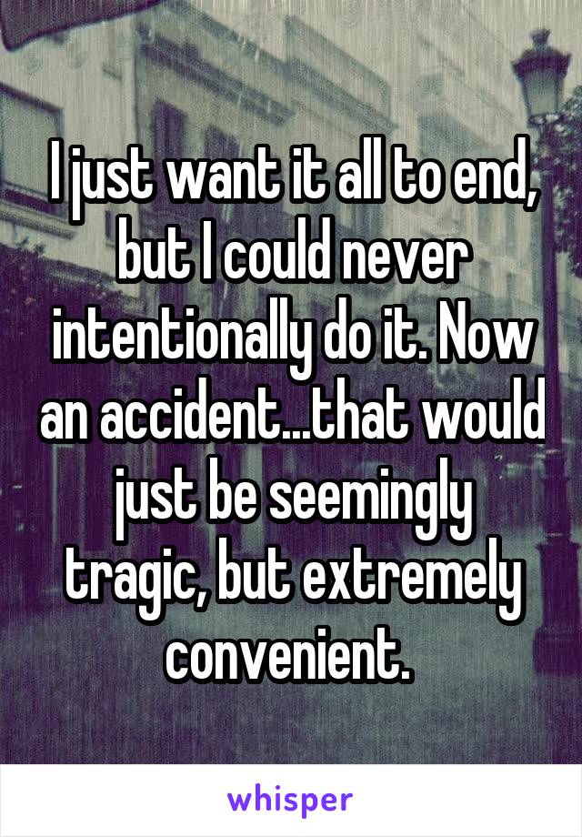 I just want it all to end, but I could never intentionally do it. Now an accident...that would just be seemingly tragic, but extremely convenient. 