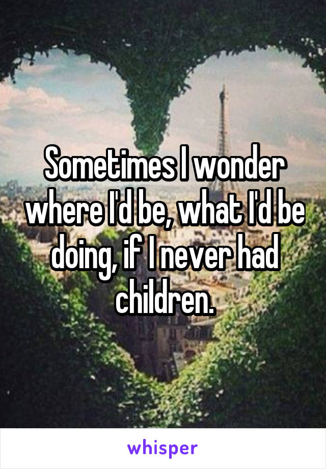 Sometimes I wonder where I'd be, what I'd be doing, if I never had children.