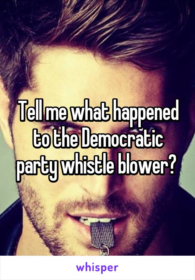 Tell me what happened to the Democratic party whistle blower? 