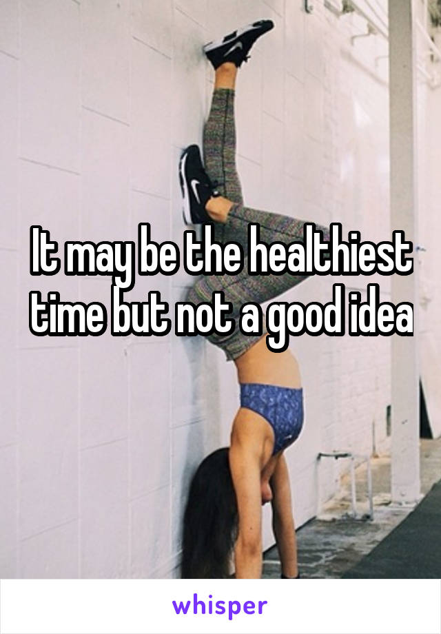 It may be the healthiest time but not a good idea 