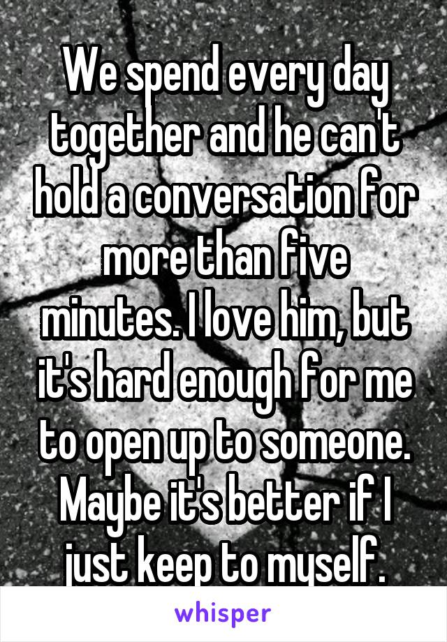 We spend every day together and he can't hold a conversation for more than five minutes. I love him, but it's hard enough for me to open up to someone. Maybe it's better if I just keep to myself.