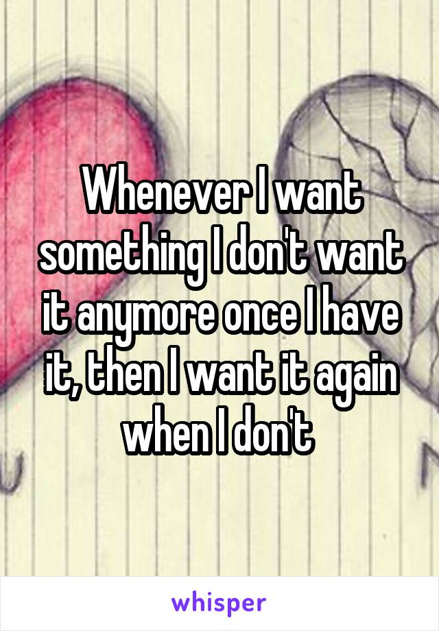 Whenever I want something I don't want it anymore once I have it, then I want it again when I don't 