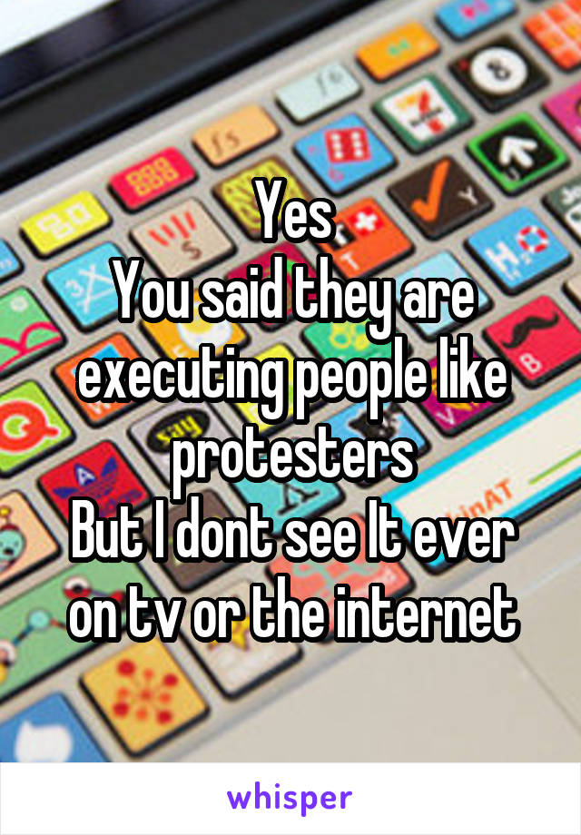 Yes
You said they are executing people like protesters
But I dont see It ever on tv or the internet