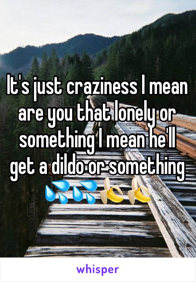 It's just craziness I mean are you that lonely or something I mean he'll get a dildo or something 💦💦🍌🍌