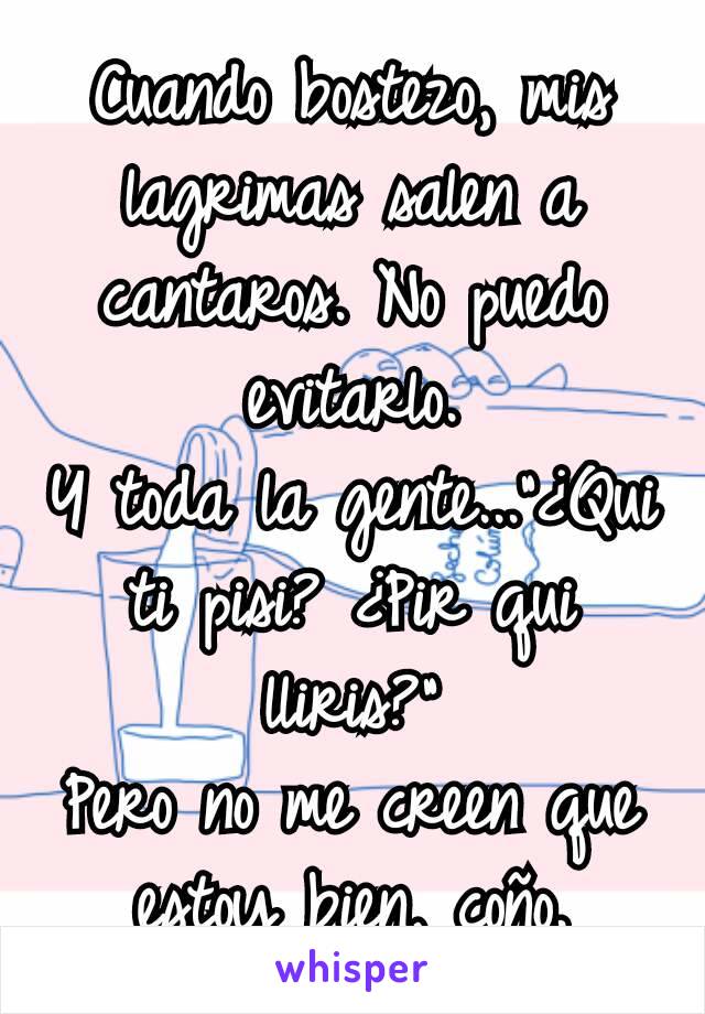 Cuando bostezo, mis lagrimas salen a cantaros. No puedo evitarlo.
Y toda la gente..."¿Qui ti pisi? ¿Pir qui lliris?"
Pero no me creen que estoy bien, coño.