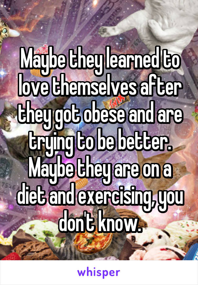 Maybe they learned to love themselves after they got obese and are trying to be better. Maybe they are on a diet and exercising, you don't know.