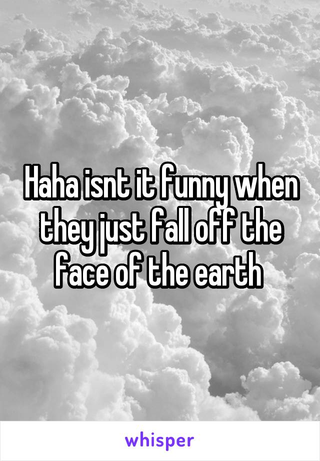 Haha isnt it funny when they just fall off the face of the earth 