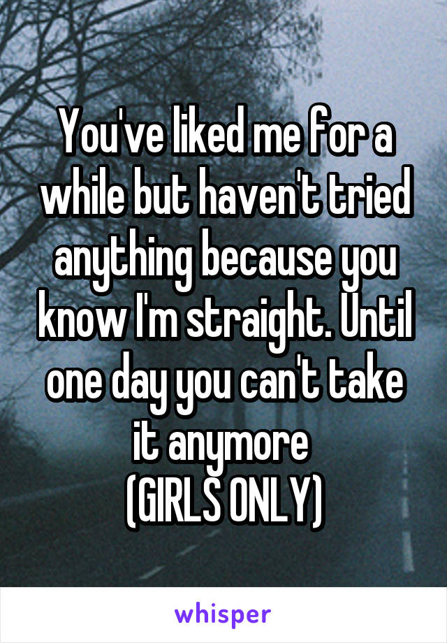 You've liked me for a while but haven't tried anything because you know I'm straight. Until one day you can't take it anymore 
(GIRLS ONLY)