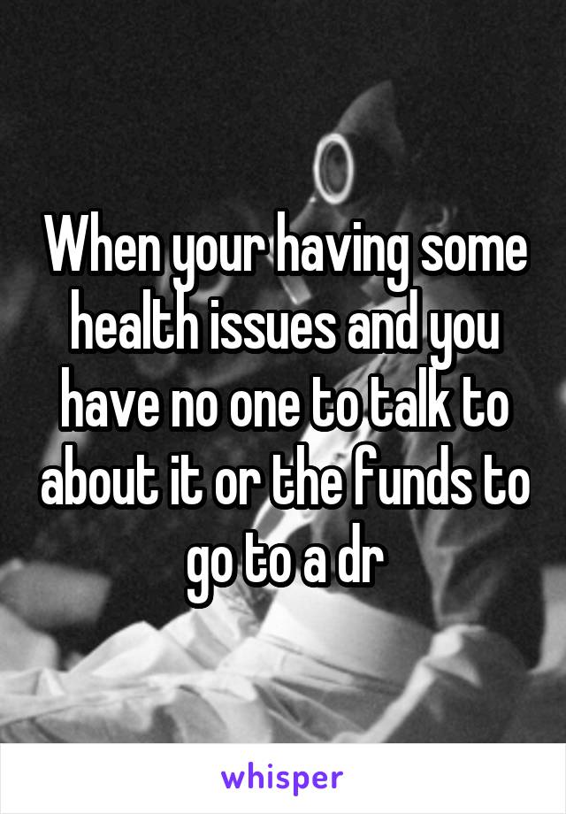 When your having some health issues and you have no one to talk to about it or the funds to go to a dr