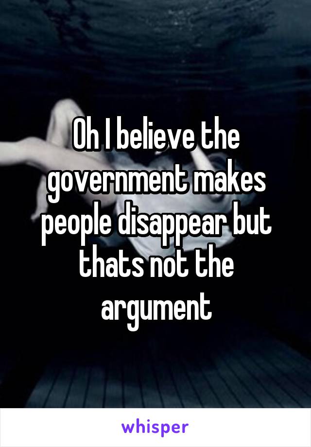 Oh I believe the government makes people disappear but thats not the argument