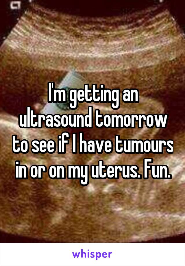 I'm getting an ultrasound tomorrow to see if I have tumours in or on my uterus. Fun.