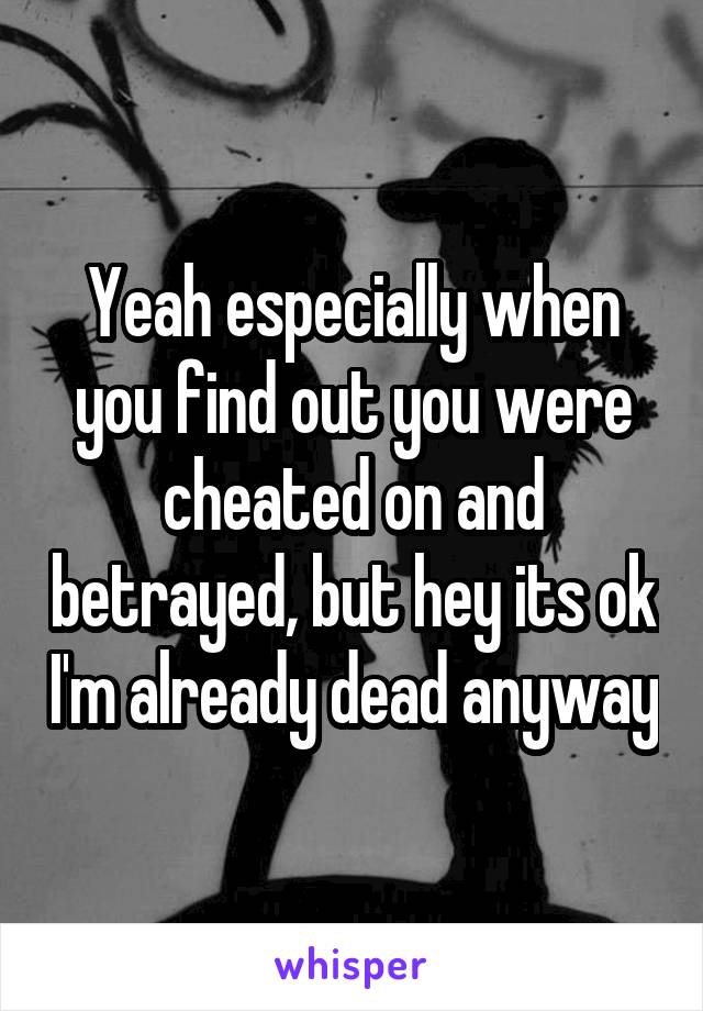 Yeah especially when you find out you were cheated on and betrayed, but hey its ok I'm already dead anyway