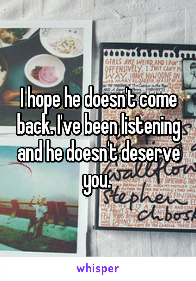 I hope he doesn't come back. I've been listening and he doesn't deserve you. 