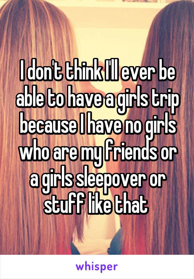 I don't think I'll ever be able to have a girls trip because I have no girls who are my friends or a girls sleepover or stuff like that 