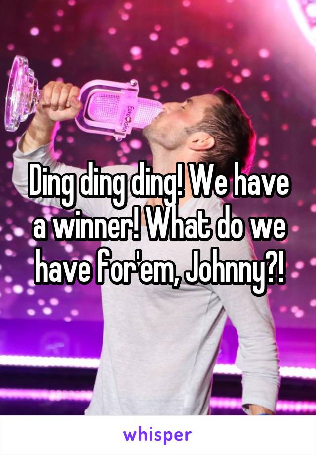 Ding ding ding! We have a winner! What do we have for'em, Johnny?!