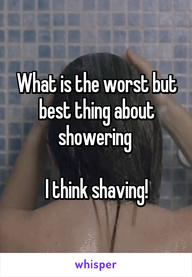 What is the worst but best thing about showering 

I think shaving!