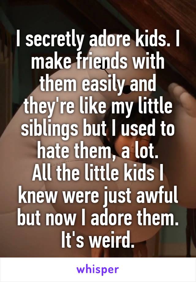 I secretly adore kids. I make friends with them easily and they're like my little siblings but I used to hate them, a lot.
All the little kids I knew were just awful but now I adore them.
It's weird.