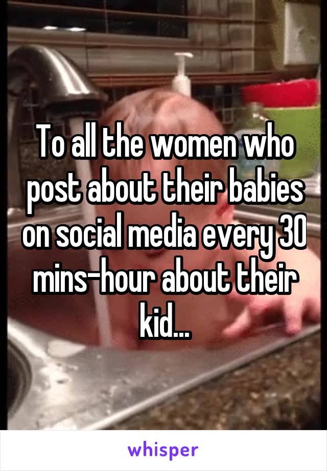 To all the women who post about their babies on social media every 30 mins-hour about their kid...