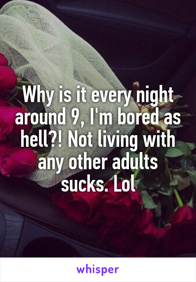 Why is it every night around 9, I'm bored as hell?! Not living with any other adults sucks. Lol