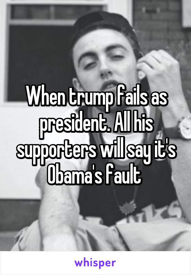 When trump fails as president. All his supporters will say it's Obama's fault 