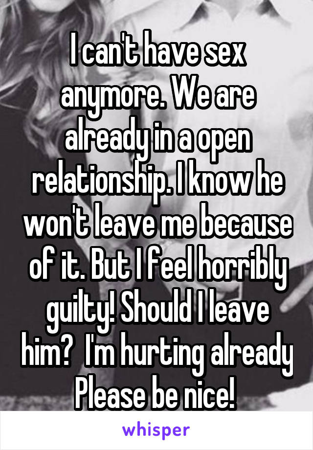 I can't have sex anymore. We are already in a open relationship. I know he won't leave me because of it. But I feel horribly guilty! Should I leave him?  I'm hurting already Please be nice! 