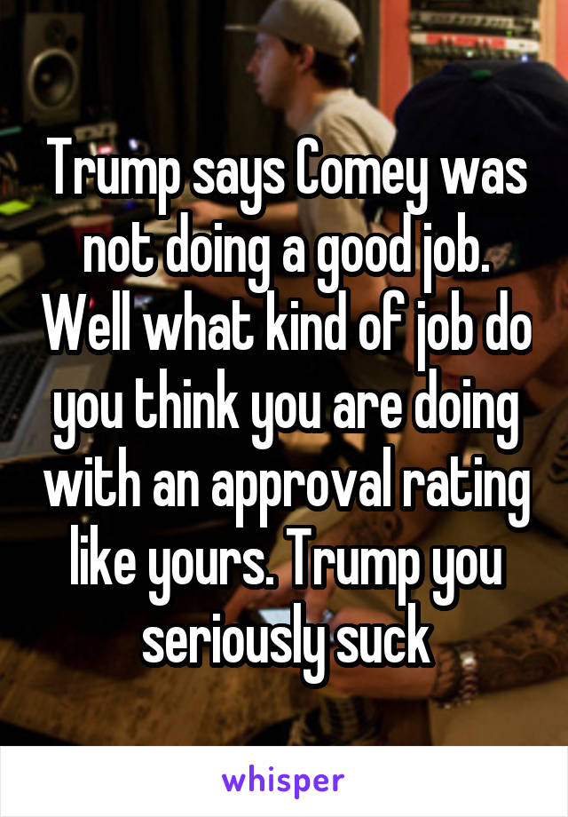 Trump says Comey was not doing a good job. Well what kind of job do you think you are doing with an approval rating like yours. Trump you seriously suck