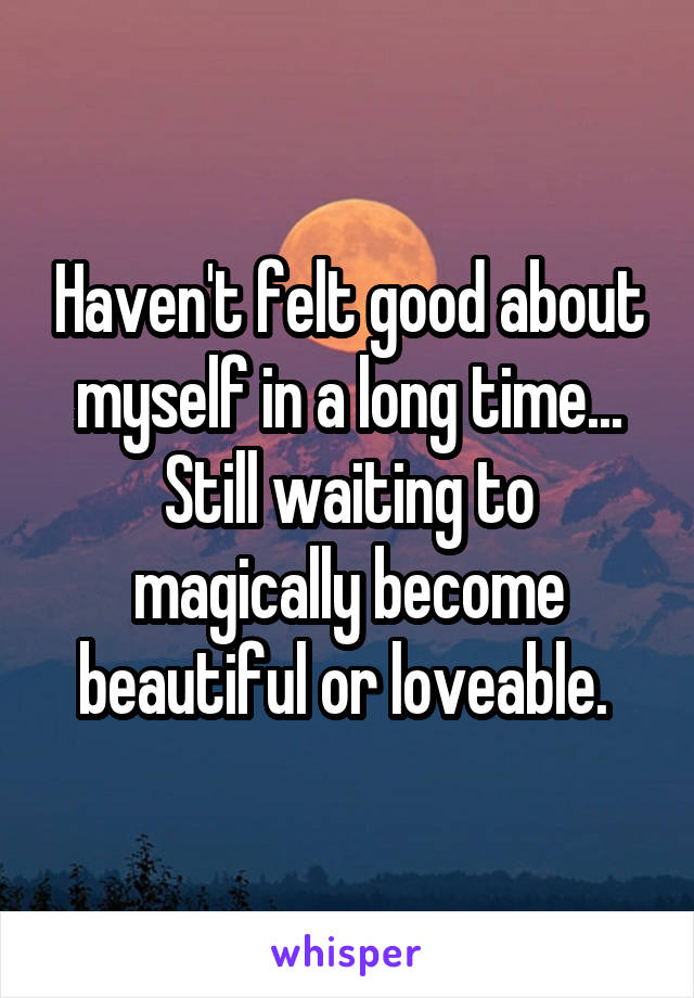 Haven't felt good about myself in a long time... Still waiting to magically become beautiful or loveable. 