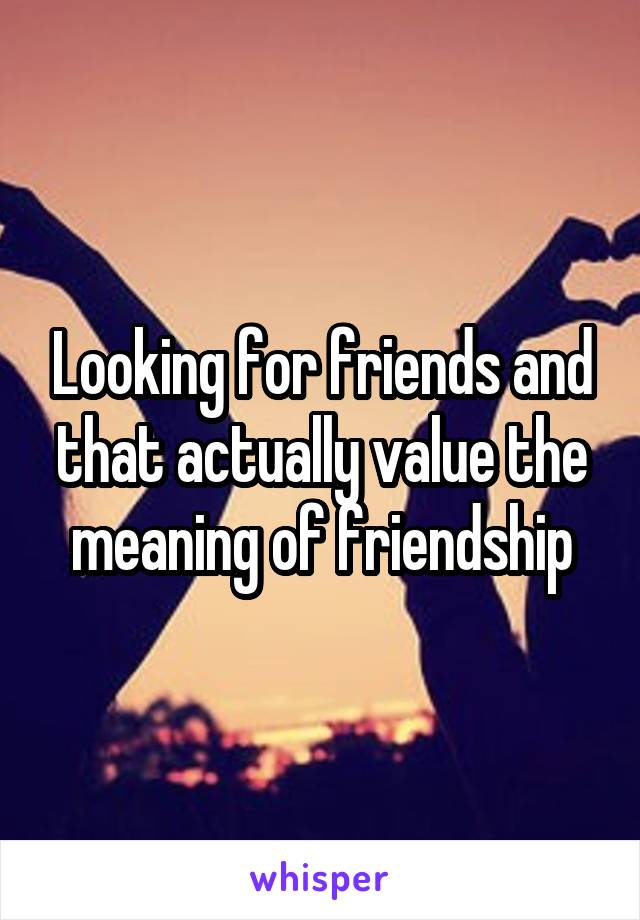 Looking for friends and that actually value the meaning of friendship