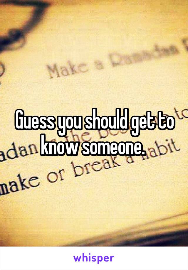 Guess you should get to know someone. 