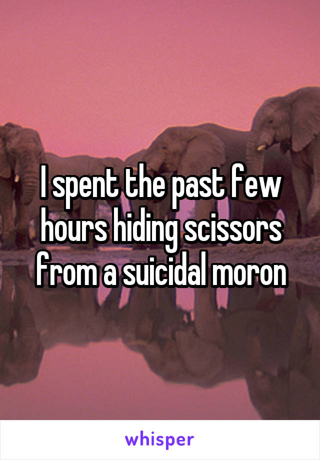 I spent the past few hours hiding scissors from a suicidal moron