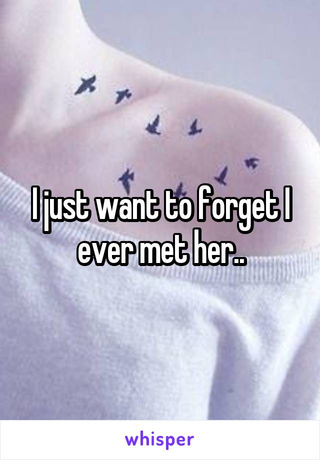 I just want to forget I ever met her..