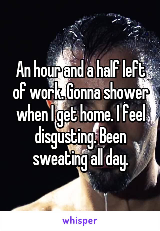 An hour and a half left of work. Gonna shower when I get home. I feel disgusting. Been sweating all day.