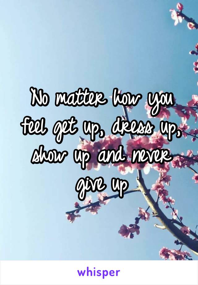 No matter how you feel get up, dress up, show up and never give up