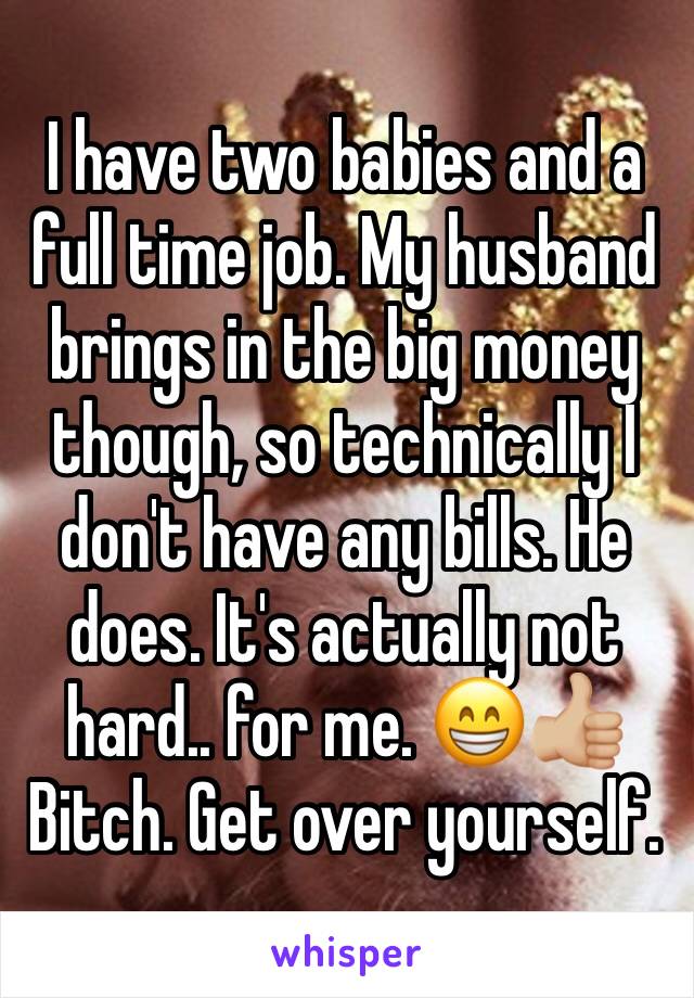 I have two babies and a full time job. My husband brings in the big money though, so technically I don't have any bills. He does. It's actually not hard.. for me. 😁👍🏼Bitch. Get over yourself. 