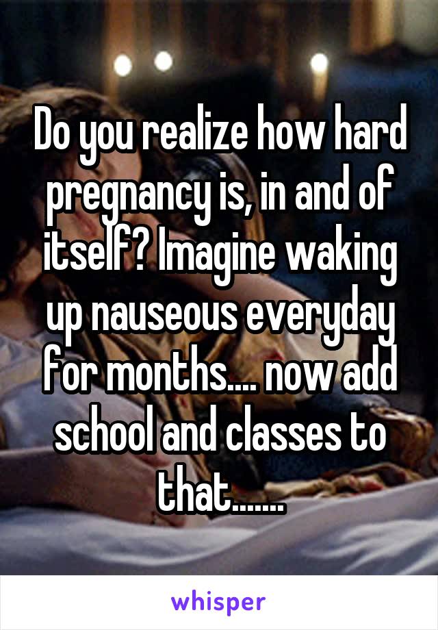 Do you realize how hard pregnancy is, in and of itself? Imagine waking up nauseous everyday for months.... now add school and classes to that.......