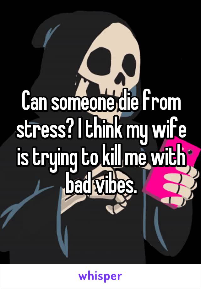 Can someone die from stress? I think my wife is trying to kill me with bad vibes.