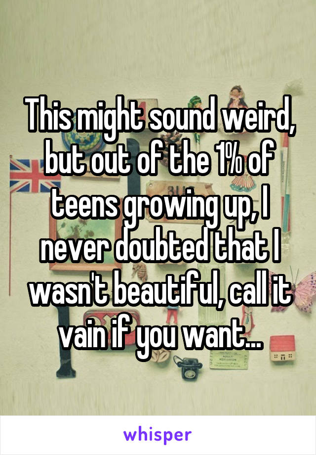 This might sound weird, but out of the 1% of teens growing up, I never doubted that I wasn't beautiful, call it vain if you want...