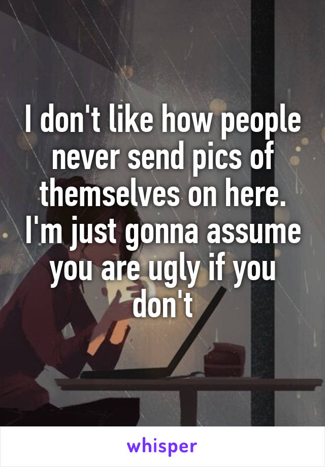 I don't like how people never send pics of themselves on here. I'm just gonna assume you are ugly if you don't
