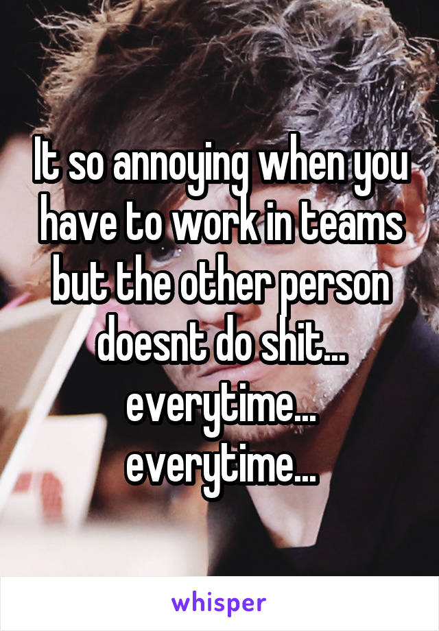 It so annoying when you have to work in teams but the other person doesnt do shit... everytime... everytime...