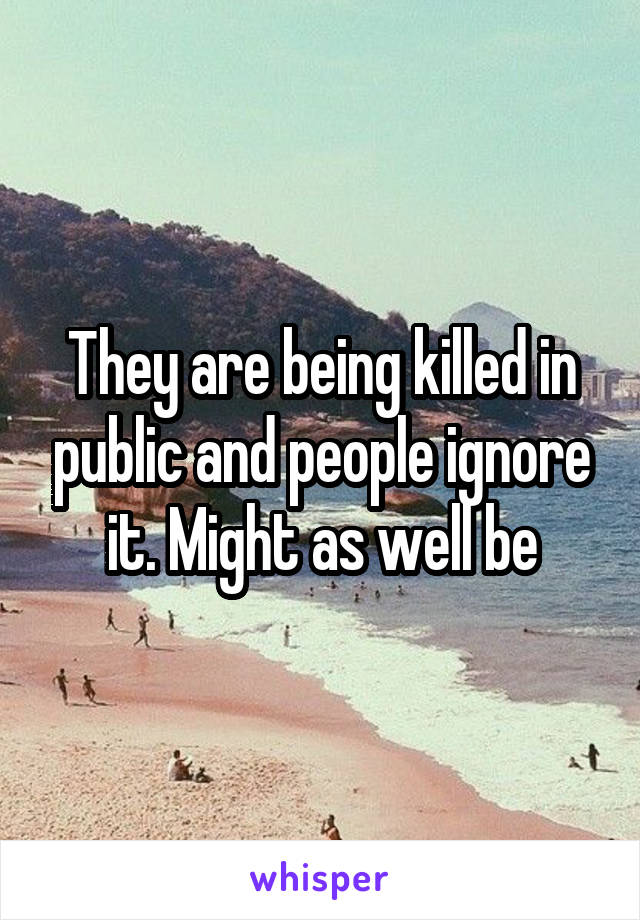 They are being killed in public and people ignore it. Might as well be