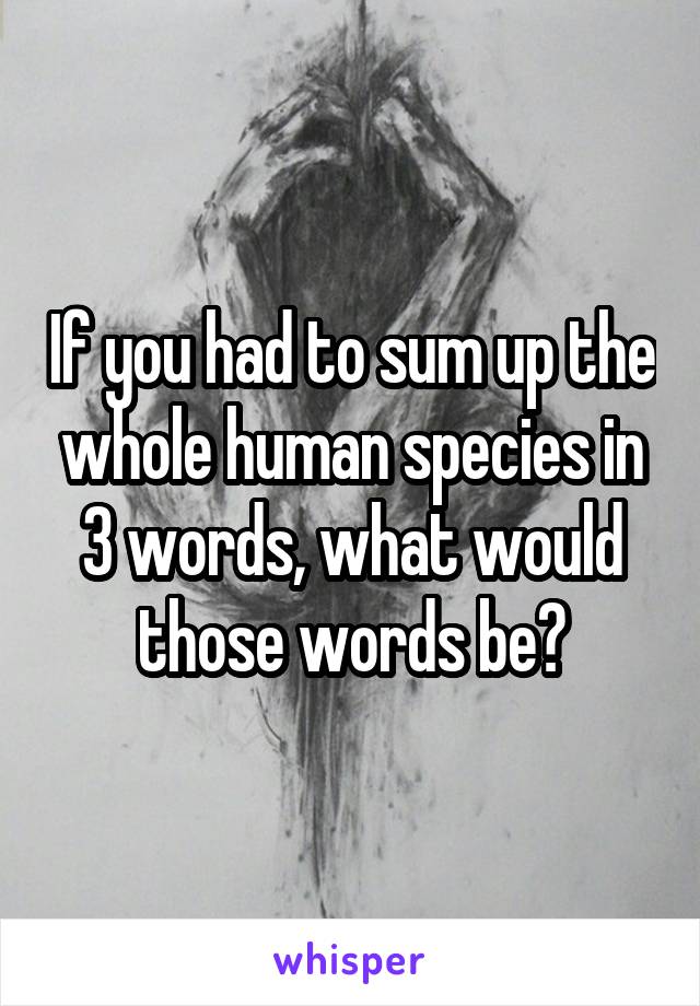 If you had to sum up the whole human species in 3 words, what would those words be?